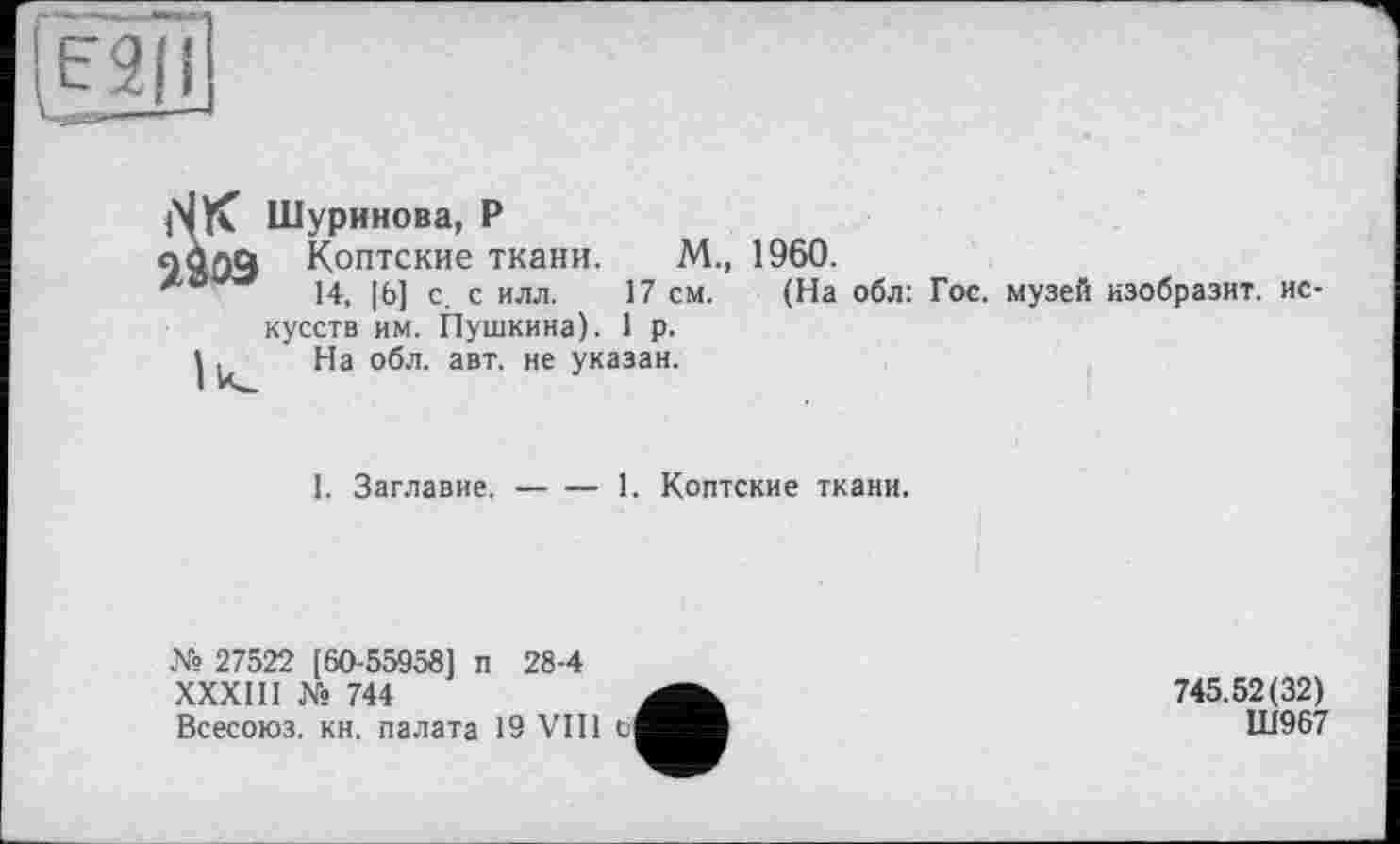 ﻿[f 2 111
iSK Шуринова, P
9S03 Коптские ткани. М., 1960.
14, [6] с. с илл. 17 см. (На обл: Гос. музей изобразит, искусств им. Пушкина). 1 р.
I , На обл. авт. не указан.
I. Заглавие.-------1. Коптские ткани.
№ 27522 [60-55958] п 28-4
XXXIII № 744
Всесоюз. кн. палата 19 VIII 6
745.52(32)
Ш967